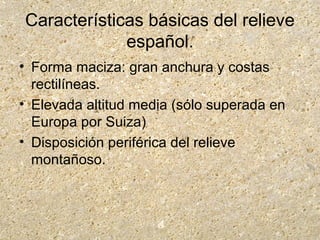 Características básicas del relieve
español.
• Forma maciza: gran anchura y costas
rectilíneas.
• Elevada altitud media (sólo superada en
Europa por Suiza)
• Disposición periférica del relieve
montañoso.
 