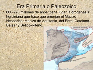 Era Primaria o Paleozoico
• 600-225 millones de años: tiene lugar la orogénesis
herciniana que hace que emerjan el Macizo
Hespérico, Macizo de Aquitania, del Ebro, Catalano-
Balear y Bético-Rifeño.
 