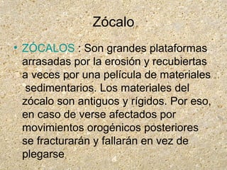 Zócalo
• ZÓCALOS : Son grandes plataformas
arrasadas por la erosión y recubiertas
a veces por una película de materiales
sedimentarios. Los materiales del
zócalo son antiguos y rígidos. Por eso,
en caso de verse afectados por
movimientos orogénicos posteriores
se fracturarán y fallarán en vez de
plegarse
 