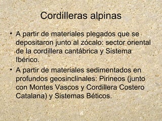 Cordilleras alpinas
• A partir de materiales plegados que se
depositaron junto al zócalo: sector oriental
de la cordillera cantábrica y Sistema
Ibérico.
• A partir de materiales sedimentados en
profundos geosinclinales: Pirineos (junto
con Montes Vascos y Cordillera Costero
Catalana) y Sistemas Béticos.
 
