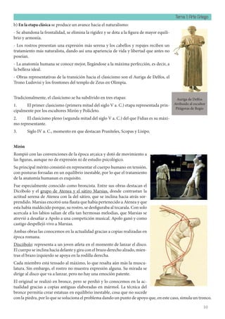 Tema 1: Arte Griego
10
b) En la etapa clásica se produce un avance hacia el naturalismo:
- Se abandona la frontalidad, se elimina la rigidez y se dota a la figura de mayor equili-
brio y armonía.
- Los rostros presentan una expresión más serena y los cabellos y ropajes reciben un
tratamiento más naturalista, dando así una apariencia de vida y libertad que antes no
poseían.
- La anatomía humana se conoce mejor, llegándose a la máxima perfección, es decir, a
la belleza ideal.
- Obras representativas de la transición hacia el clasicismo son el Auriga de Delfos, el
Trono Ludovisi y los frontones del templo de Zeus en Olimpia.
Tradicionalmente, el clasicismo se ha subdivido en tres etapas:
1. El primer clasicismo (primera mitad del siglo V a. C.) etapa representada prin-
cipalmente por los escultores Mirón y Polícleto.
2. El clasicismo pleno (segunda mitad del siglo V a. C.) del que Fidias es su máxi-
mo representante.
3. Siglo IV a. C., momento en que destacan Praxíteles, Scopas y Lisipo.
Mirón
Rompió con las convenciones de la época arcaica y dotó de movimiento a
las figuras, aunque no de expresión ni de estudio psicológico.
Su principal mérito consistió en representar el cuerpo humano en tensión,
con posturas forzadas en un equilibrio inestable, por lo que el tratamiento
de la anatomía humanan es exquisito.
Fue especialmente conocido como broncista. Entre sus obras destacan el
Dicóbolo y el grupo de Atenea y el sátiro Marsias, donde contrastan la
actitud serena de Atenea con la del sátiro, que se inclina hacia atrás sor-
prendido. Marsias encotró una flauta que había pertenecido a Atenea y que
esta había maldecido porque, su rostro, se desfiguraba al tocarala. Con solo
acercala a los labios salian de ella tan hermosas melodias, que Marsias se
atrevió a desafiar a Apolo a una competición musical. Apolo ganó y como
castigo despellejó vivo a Marsias.
Ambas obras las conocemos en la actualidad gracias a copias realizadas en
época romana.
Discóbolo: representa a un joven atleta en el momento de lanzar el disco.
El cuerpo se inclina hacia delante y gira con el brazo derecho alzado, mien-
tras el brazo izquierdo se apoya en la rodilla derecha.
Cada miembro está tensado al máximo, lo que resalta aún más la muscu-
latura. Sin embargo, el rostro no muestra expresión alguna. Su mirada se
dirige al disco que va a lanzar, pero no hay una emoción patente.
El original se realizó en bronce, pero se perdió y lo conocemos en la ac-
tualidad gracias a copias antiguas elaboradas en mármol. La técnica del
bronce permitía crear estatuas en equilibrio inestable, cosa que no sucede
con la piedra, por lo que se soluciona el problema dando un punto de apoyo que, en este caso, simula un tronco.
Auriga de Delfos
Atribuido al escultor
Pitágoras de Regio
 