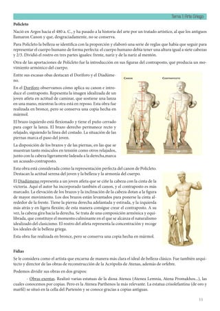 Tema 1: Arte Griego
11
Policleto
Nació en Argos hacia el 480 a. C., y ha pasado a la historia del arte por un tratado artístico, al que los antiguos
llamaron Canon y que, desgraciadamente, no se conserva.
Para Polícleto la belleza se identifica con la proporción y elaboró una serie de reglas que había que seguir para
representar el cuerpo humano de forma perfecta: el cuerpo humano debía tener una altura igual a siete cabezas
y 2/3. Dividió el rostro en tres partes iguales: frente, nariz y de la nariz al mentón.
Otra de las aportaciones de Polícleto fue la introducción en sus figuras del contraposto, que producía un mo-
vimiento armónico del cuerpo.
Entre sus escasas obas destacan el Doríforo y el Diadúme-
no.
En el Doríforo observamos cómo aplica su canon e intro-
duce el contraposto. Repesenta la imagen idealizada de un
joven atleta en actitud de caminar, que sostiene una lanza
en una mano, mientras la otra está en reposo. Esta obra fue
realizada en bronce, pero se conserva una copia hecha en
mármol.
El brazo izquierdo está flexionado y tiene el puño cerrado
para coger la lanza. El brazo derecho permanece recto y
relajado, siguiendo la línea del costado. La situación de las
piernas marca el paso del joven.
La disposición de los brazos y de las piernas, en las que se
muestran tanto músculos en tensión como otros relajados,
junto con la cabeza ligeramente ladeada a la derecha,marca
un acusado contraposto.
Esta obra está considerada como la representación perfecta del canon de Policleto.
Destacan la actitud serena del joven y la belleza y la armonía del cuerpo.
El Diadúmeno representa a un joven atleta que se ciñe la cabeza con la cinta de la
victoria. Aquí el autor ha incorporado también el canon, y el contraposto es más
marcado. La elevación de los brazos y la inclinación de la cabeza dotan a la figura
de mayor movimiento. Los dos brazos están levantados para ponerse la cinta al-
rededor de la frente. Tiene la pierna derecha adelantada y estirada, y la izquierda
más atrás y en ligera flexión; de esta manera consigue crear el contraposto. A su
vez, la cabeza gira hacia la derecha. Se trata de una composición armónica y equi-
librada, que constituye el momento culminante en el que se alcanza el naturalismo
idealizado del clasicismo. El rostro del atleta representa la concentración y recoge
los ideales de la belleza griega.
Esta obra fue realizada en bronce, pero se conserva una copia hecha en mármol.
Fidias
Se le considera como el artista que encarna de manera más clara el ideal de belleza clásico. Fue también arqui-
tecto y director de las obras de reconstrucción de la Acrópolis de Atenas, además de orfebre.
Podemos dividir sus obras en dos grupos:
- Obras exentas. Realizó varias estatuas de la diosa Atenea (Atenea Lemnia, Atena Promakhos...), las
cuales conocemos por copias. Pero es la Atenea Parthenos la más relevante. La estatua crisolefantina (de oro y
marfil) se situó en la cella del Partenón y se conoce gracias a copias antiguas.
 