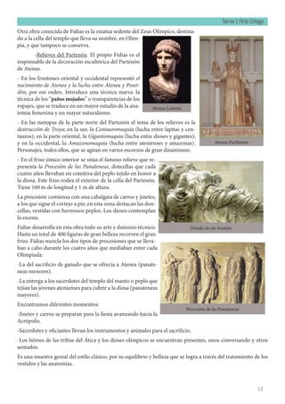 Tema 1: Arte Griego
12
Otra obra conocida de Fidias es la estatua sedente del Zeus Olímpico, destina-
do a la cella del templo que lleva su nombre, en Olim-
pia, y que tampoco se conserva.
-Relieves del Partenón. El propio Fidias es el
responsable de la decoración escultórica del Partenón
de Atenas.
- En los frontones oriental y occidental representó el
nacimiento de Atenea y la lucha entre Atenea y Posei-
dón, por ese orden. Introduce una técnica nueva: la
técnica de los “paños mojados” o transparencias de los
ropajes, que se traduce en un mayor estudio de la ana-
tomía femenina y un mayor naturalismo.
- En las metopas de la parte norte del Partenón el tema de los relieves es la
destrucción de Troya; en la sur, la Centauromaquia (lucha entre lapitas y cen-
tauros); en la parte oriental, la Gigantomaquia (lucha entre dioses y gigantes);
y en la occidental, la Amazonomaquia (lucha entre atenienses y amazonas).
Personajes, todos ellos, que se agitan en varios escorzos de gran dinamismo.
- En el friso jónico interior se sitúa el famoso relieve que re-
presenta la Procesión de las Panateneas, doncellas que cada
cuatro años llevaban en comitiva del peplo tejido en honor a
la diosa. Este friso rodea el exterior de la cella del Partenón.
Tiene 160 m de longitud y 1 m de altura.
La procesión comienza con una cabalgata de carros y jinetes,
a los que sigue el cortejo a pie; en esta zona destacan las don-
cellas, vestidas con hermosos peplos. Los dioses contemplan
la escena.
Fidias desarrolla en esta obra todo su arte y dominio técnico.
Hasta un total de 400 figuras de gran belleza recorren el gran
friso. Fidias mezcla los dos tipos de procesiones que se lleva-
ban a cabo durante los cuatro años que mediaban entre cada
Olimpiada:
-La del sacrificio de ganado que se ofrecía a Atenea (panate-
neas menores).
-La entrega a los sacerdotes del templo del manto o peplo que
tejían las jóvenes atenienses para cubrir a la diosa (panateneas
mayores).
Encontramos diferentes momentos:
-Jinetes y carros se preparan para la fiesta avanzando hacia la
Acrópolis.
-Sacerdotes y oficiantes llevan los instrumentos y animales para el sacrificio.
-Los héroes de las tribus del Ática y los dioses olímpicos se encuentran presentes, unos conversando y otros
sentados.
Es una muestra genial del estilo clásico, por su equilibrio y belleza que se logra a través del tratamiento de los
vestidos y las anatomías.
Atenea Parthenos
Atenea Lemnia
Detalle de un frontón
Procesión de las Panateneas
 