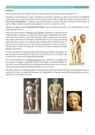 Tema 1: Arte Griego
13
Praxíteles
Este artista es, junto con Scopas y Lisipo, el representante del clasicismo tardío del siglo IV a. C.
Praxíteles se caracteriza por lo sutil y refinado de sus formas. Concibe sus obras con un halo de sensibilidad
y delicadeza que se pone de manifiesto en los cuerpos de doncellas y efebos que tienen una forma sinuosa, la
llamada curva praxiteliana. Las figuras arquean suavemente su cuerpo buscando un punto de apoyo ajeno, lo
que les obliga a doblar una pierna para apoyarse en la otra y arquear la cadera.
Además, las figuras tienen expresión en los rostros y giran la cabeza buscando con la mirada objetos u otros
personajes de la escena.
Entres sus obras destaca el Hermes con Dionisos. Realizada en mármol para el
templo de Hera en Olimpia, nos muestra al dios Hermes sosteniendo al dios Dio-
nisos niño con un brazo, con la mano derecha le daba a probar uvas. Se trata de
una alegoría del futuro de Dionisos, divinidad del vino. El cuerpo de Hermes
marca una línea sinuosa en su lado derecho, resaltada por la elevación de la ca-
dera. Esta curva contrasta con la línea recta marcada por el tronco, el manto y
Dionisos que se sitúan a la izquierda. El manto cae de forma natural, marcando
pliegues desornados.
El rostro de Hermes es de gran belleza. En él destacan el trabajo del cabello, los
ojos que aparecen entornados, lo que le da una actitud ausente, y los labios, que
se han hecho carnosos para aportarle sensualidad.
Otra obra importante es el Apolo Sauróctono, que representa a un adolescente
que acecha a un lagarto simulando la lucha entre Apolo y la pitón de Delfos. En
esta obra vemos la desmitificación o humanización de los dioses, la curva praxi-
teliana y una perfección en el trabajo anatómico y en la textura.
Por último destacar la Venus de Cnido. La diosa del amor aparece saliendo del baño en una reflexión sobre su
nacimiento. Existe una carga erótica ausente de vulgaridad y es el primer desnudo femenino griego caracteri-
zado por la serenidad de su rostro.
Apolo Sauróctono Venus del Cnido
 