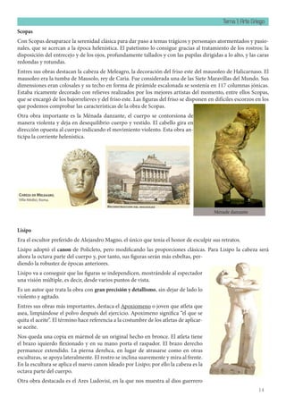 Tema 1: Arte Griego
14
Scopas
Con Scopas desaparace la serenidad clásica para dar paso a temas trágicos y personajes atormentados y pasio-
nales, que se acercan a la época helenística. El patetismo lo consigue gracias al tratamiento de los rostros: la
disposición del entrecejo y de los ojos, profundamente tallados y con las pupilas dirigidas a lo alto, y las caras
redondas y rotundas.
Entres sus obras destacan la cabeza de Meleagro, la decoración del friso este del mausoleo de Halicarnaso. El
mausoleo era la tumba de Mausolo, rey de Caria. Fue considerada una de las Siete Maravillas del Mundo. Sus
dimensiones eran colosales y su techo en forma de pirámide escalonada se sostenía en 117 columnas jónicas.
Estaba ricamente decorado con relieves realizados por los mejores artistas del momento, entre ellos Scopas,
que se encargó de los bajorrelieves y del friso este. Las figuras del friso se disponen en difíciles escorzos en los
que podemos comprobar las características de la obra de Scopas.
Otra obra importante es la Ménada danzante, el cuerpo se contorsiona de
manera violenta y deja en desequilibrio cuerpo y vestido. El cabello gira en
dirección opuesta al cuerpo indicando el movimiento violento. Esta obra an-
ticipa la corriente helenística.
Lisipo
Era el escultor preferido de Alejandro Magno, el único que tenía el honor de esculpir sus retratos.
Lisipo adoptó el canon de Polícleto, pero modificando las proporciones clásicas. Para Lisipo la cabeza será
ahora la octava parte del cuerpo y, por tanto, sus figuras serán más esbeltas, per-
diendo la robustez de épocas anteriores.
Lisipo va a conseguir que las figuras se independicen, mostrándole al espectador
una visión múltiple, es decir, desde varios puntos de vista.
Es un autor que trata la obra con gran precisión y detallismo, sin dejar de lado lo
violento y agitado.
Entres sus obras más importantes, destaca el Apoxiomeno o joven que atleta que
asea, limpiándose el polvo después del ejercicio. Apoximeno significa “el que se
quita el aceite”. El término hace referencia a la costumbre de los atletas de aplicar-
se aceite.
Nos queda una copia en mármol de un original hecho en bronce. El atleta tiene
el brazo iquierdo flexionado y en su mano porta el raspador. El brazo derecho
permanece extendido. La pierna derehca, en lugar de atrasarse como en otras
esculturas, se apoya lateralmente. El rostro se inclina suavemente y mira al frente.
En la escultura se aplica el nuevo canon ideado por Lisipo; por ello la cabeza es la
octava parte del cuerpo.
Otra obra destacada es el Ares Ludovisi, en la que nos muestra al dios guerrero
Ménade danzante
 