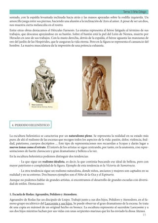 Tema 1: Arte Griego
15
sentado, con la espalda levantada inclinada hacia atrás y las manos apoyadas sobre la rodilla izquierda. Un
amorcillo juega entre sus piernas, haciendo una alusión a la inclinación de Ares al amor. A pesar de ser un dios,
nos muestra cierta melancolía en el rostro.
Entre otras obras destacamos el Hércules Farnesio. La estatua representa al héroe fatigado al término de sus
trabajos, que descansa apoyándose en su bastón. Sobre el bastón está la piel del León de Nemea, muerto por
Heracles en uno de sus trabajos. Con la mano derecha, detrás de la espalda, el héroe aguanta las manzanas de
oro del jardín de las Hespérides, que le aseguran la vida eterna. Pero en la figura se representa el cansancio del
hombre. La masiva musculatura da la impresión de una potencia exhausta.
4. PERIODO HELENÍSTICO
La escultura helenística se caracteriza por un naturalismo pleno. Se representa la realidad en su estado más
puro; de ahí el realismo de las escenas que recogen todos los aspectos de la vida: pasión, dolor, violencia, feal-
dad, patetismo, cuerpos decrépitos ... Este tipo de representaciones nos recuerdan a Scopas y darán lugar a
nuevos temas como el retrato. El interés de los artistas se sigue centrando, por tanto, en la anatomía, con repre-
sentaciones de fuerte claroscuro y gran dramatismo y belleza a la vez.
En la escultura helenística podemos distinguir dos tendencias:
- La que sigue un realismo idealista, es decir, la que continúa buscando ese ideal de belleza, pero con
mayor patetismo o complejidad de la figura. Ejemplo de esta tendencia es la Victoria de Samotracia.
- La otra tendencia sigue un realismo naturalista, donde niños, ancianos y mujeres son captados en su
realidad y en su entorno. Dos buenos ejemplos son el Niño de la Oca y el Espinario.
Aunque no podemos hablar de grandes artistas, sí encontramos el desarrollo de grandes escuelas con diversi-
dad de estilos. Destacamos:
1. Escuela de Rodas: Agesandro, Polidoro y Atenodoro.
Agesandro de Rodas fue un discípulo de Lisipo. Trabajó junto a sus dos hijos, Polidoro y Atenodoro, en el fa-
moso grupo escultórico del Laocoonte y sus hijos. Se puede observar el gran dramatismo de la escena. Se trata
de una copia en mármol de un original hecho en bronce. La escultura representa al sacerdote Laocoonte y a
sus dos hijos mientras luchan por sus vidas con unas serpientes marinas que les ha enviado la diosa Atenea.
Hércules Farnesio
 