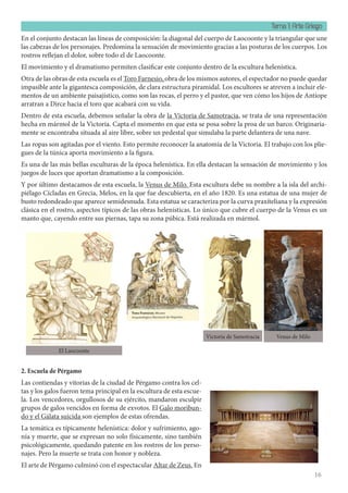 Tema 1: Arte Griego
16
En el conjunto destacan las líneas de composición: la diagonal del cuerpo de Laocoonte y la triangular que une
las cabezas de los personajes. Predomina la sensación de movimiento gracias a las posturas de los cuerpos. Los
rostros reflejan el dolor, sobre todo el de Laocoonte.
El movimiento y el dramatismo permiten clasificar este conjunto dentro de la escultura helenística.
Otra de las obras de esta escuela es el Toro Farnesio, obra de los mismos autores, el espectador no puede quedar
impasible ante la gigantesca composición, de clara estructura piramidal. Los escultores se atreven a incluir ele-
mentos de un ambiente paisajístico, como son las rocas, el perro y el pastor, que ven cómo los hijos de Antíope
arratran a Dirce hacia el toro que acabará con su vida.
Dentro de esta escuela, debemos señalar la obra de la Victoria de Samotracia, se trata de una representación
hecha en mármol de la Victoria. Capta el momento en que esta se posa sobre la proa de un barco. Originaria-
mente se encontraba situada al aire libre, sobre un pedestal que simulaba la parte delantera de una nave.
Las ropas son agitadas por el viento. Esto permite reconocer la anatomía de la Victoria. El trabajo con los plie-
gues de la túnica aporta movimiento a la figura.
Es una de las más bellas esculturas de la época helenística. En ella destacan la sensación de movimiento y los
juegos de luces que aportan dramatismo a la composición.
Y por último destacamos de esta escuela, la Venus de Milo. Esta escultura debe su nombre a la isla del archi-
piélago Cícladas en Grecia, Melos, en la que fue descubierta, en el año 1820. Es una estatua de una mujer de
busto redondeado que aparece semidesnuda. Esta estatua se caracteriza por la curva praxíteliana y la expresión
clásica en el rostro, aspectos típicos de las obras helenísticas. Lo único que cubre el cuerpo de la Venus es un
manto que, cayendo entre sus piernas, tapa su zona púbica. Está realizada en mármol.
2. Escuela de Pérgamo
Las contiendas y vitorias de la ciudad de Pérgamo contra los cel-
tas y los galos fueron tema principal en la escultura de esta escue-
la. Los vencedores, orgullosos de su ejército, mandaron esculpir
grupos de galos vencidos en forma de exvotos. El Galo moribun-
do y el Gálata suicida son ejemplos de estas ofrendas.
La temática es típicamente helenística: dolor y sufrimiento, ago-
nía y muerte, que se expresan no solo físicamente, sino también
psicológicamente, quedando patente en los rostros de los perso-
najes. Pero la muerte se trata con honor y nobleza.
El arte de Pérgamo culminó con el espectacular Altar de Zeus. En
El Laocoonte
Victoria de Samotracia Venus de Milo
 