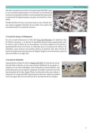 Tema 1: Arte Griego
17
este altar encontramos un friso en la parte baja del edificio que
es una novedad arquitectónica. En esta obra se incrementa la
sensación de grandeza debido a la proximidad del espectador,
se representa la Gigantomaquia con gran movimiento e inten-
sidad.
Detalle del altar de Zeus, escena de Atenea y Gea. Donde Ate-
nea separa al gigante Alcioneo de su madre, Gea, quien está
semisenterrada en su dominio terrestre.
3. Escuela de Atenas y el Peloponeso
En esta escuela destacamos la obra del Torso del Belvedere, de Apolonio, hijo
de Néstor, ateniense, y se discute la identidad del personaje representado, pero
lo cierto es que la fuerza de su musculatura, con trazos amplios en las piernas y
apretadamente tensa en el torso, es suficiente, pese a la ausencia de cabeza y de
miembros, para arrancar una tensión titánica al mármol. Esta obra servirá de
fuente de inspiración para las obras de Miguel Ángel en el renacimiento y para las
obras de Rodín en el siglo XIX.
4. Escuela de Alejandría
Aquí podemos señalar la obra la Alegoría del Nilo. Se trata de una escul-
tura de bulto redondo, en este caso estamos hablando de un grupo es-
cultórico. Es un tema mitológico. Está realizado en mármol blanco, una
piedra dura que crea un aspecto compacto, de solidez y permite una vida
más duradera de la obra. Según Plinio, los dieciséis niños que rodean y
trepan por el cuerpo del Nilo representan los dieciséis codos que podían
crecer las aguas del río en la estación de la inundación de los campos.
 
