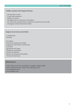 Tema 1: Arte Griego
18
BIBLIOGRAFÍA:
-AAVV; Historia del Arte 2 bachillerato. Santillana. Madrid, 2009
-AAVV; Historia del Arte. Vicens Vives. Barcelona, 2011
-www.artehistoria.com
-www.arteguias.com
Imágenes de este tema en selectividad
1. Arquitectura:					
- Partenón
2. Escultura:
- Friso de las panateneas de Fidias
- Fragmentos del Frontón del Partenón
- Laocoonte
- Apoxiomeno de Lisipo
- Diadumeno de Polícleto
- Doríforo de Polícleto
- Hermes con Dionisos de Praxíteles
- Victoria de Samotracia
Posibles cuestiones sobre imágenes del tema:
- ¿De qué obra se trata?
- ¿A qué estilo pertenece?
- ¿Quién es su autor?
- Cite algunos de sus elementos característicos
- Cite otras obras arquitectónicas, escultóricas o pictóricas de este estilo
- Cite algunos autores del periodo (estilo)
 