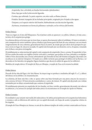 Tema 1: Arte Griego
3
-Arquitrabe, liso o dividido en bandas horizontales (platabandas).
-Friso, faja que recibe la decoración figurada.
-Cornisa, que sobresale. La parte superior, con más vuelo, se llama cimacio.
-Frontón. Remate triangular de las fachadas principales, originado por el tejado a dos aguas.
-Tímpano, es el espacio interior del frontón, habitualmente con decoración figurada.
-Acróteras, ornamentos en forma de palmetas o animales, en los vértices del frontón.
Orden Dórico:
Tiene su origen en el área del Peloponeso. Fue el primer estilo en aparecer y es sobrio, robusto y el más carac-
terístico de la arquitectura griega.
La columna dórica es la única que no tiene basa, se apoya directamente sobre el estilóbato. El fuste es estriado y
está compuesto de varios tambores (pieza cilíndrica que forma parte del fuste de una columna) con un éntasis
(engrosamiento de una columna, generalmente hacia el centro, de modo que por efecto de la perspectiva pa-
rezca recta en lugar de cóncava) acusado. El capitel está formado por un elemento curvo, el equino, rematado
por el ábaco, una pieza rectangular.
El entablamento se sitúa encima del capitel y está compuesto de arquitrabe, friso y cornisa. El arquitrabe es liso.
El friso estaba decorado con triglifos (estrías verticales) y metopas, que podían ser lisas, pintadas o esculpidas.
Sobre el friso descansaba una cornisa sobresaliente que formaba la base del frontón triangular, decorado con
esculturas en su interior (tímpano). El tejado era a doble vertiente para proteger el edificio de las lluvias, y se
decoraba en los laterales con gárgolas (figura fantástica que decora la salida de aguas de los edificios).
Modelos de templo dórico: El templo de Hera en Olimpia, y templo de Zeus en la misma localidad.
Orden Jónico:
Procede de las islas del Egeo y de Asia Menor. Su mayor auge se produce a mediados del siglo V a. C. y difiere
del dórico en la esbeltez y la ornamentación.
La columna, de fuste más fino y alto, se apoya sobre una basa formada por una pieza cóncava (la escocia) y
otra convexa (el toro). El fuste presenta acanaladuras y carece de éntasis. El capitel está decorado con volutas
rematadas por un ábaco ornamentado que sostiene el arquitrabe.
El entablamento presenta un arquitrabe de tres bandas, un friso corrido, generalmente decorado con relieves
escultóricos, y la cornisa.Un ejemplo del orden jónico lo encontramos en el templo de Apolo en Dídima.
Orden Corintio:
En realidad es una variante más tardía del orden jónico. Se utiliza principalmente en la arquitectura helenística
y romana y solo se diferencia del anterior por su capitel decorado con hojas de acanto y pequeñas volutas en
los ángulos.
El templo de Zeus Olímpico en Atenas, es uno de los últimos templos de orden corintio construidos en Grecia.
 