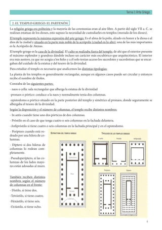 Tema 1: Arte Griego
4
2. EL TEMPLO GRIEGO: EL PARTENÓN
La religión griega era politeísta y la mayoría de las ceremonias eran al aire libre. A partir del siglo VII a. C. se
realizan estatuas de los dioses, esto supuso la necesidad de custodiarles en templos (morada de los dioses).
El templo representa la máxima expresión del arte griego. Es el alma de la polis, alzado en honor a la diosa o al
dios de la ciudad y situado en la parte más noble de la acrópolis (ciudad en lo alto), una de las más importantes
es la Acrópolis de Atenas.
El templo griego es la casa de la divinidad. El culto se realizaba fuera del templo, de ahí que el exterior presente
el máximo esplendor y grandeza dándole incluso un carácter más escultórico que arquitectónico. El interior
era más austero, ya que no acogía a los fieles y a él solo tenían acceso los sacerdotes y sacerdotisas que se encar-
gaban del cuidado de la estatua y del tesoro de la divinidad.
Para estudiar el templo es necesario que analicemos las distintas tipologías:
La planta de los templos es generalmente rectangular, aunque en algunos casos puede ser circular y entonces
recibe el nombre de tholos.
Constaba de las siguientes partes:
- naos o cella: sala rectangular que alberga la estatua de la divinidad
-pronaos o pórtico: conduce a la naos y normalmente tenía dos columnas.
-opistodomo o pórtico situado en la parte posterior del templo y simétrico al pronaos, donde seguramente se
albergaba el tesoro de la divinidad.
Según la disposición y el número de columnas, el templo recibe distintos nombres:
- In antis cuando tiene uno dos pórticos de dos columnas.
- Próstilo en el caso de que tenga cuatro o seis columnas en la fachada delantera.
-Anfipróstilo si tiene cuatro o seis columnas en la fachada principal y en el opistodomo.
- Períptero cuando está ro-
deado por una hilera de co-
lumnas.
- Díptero si dos hileras de
columnas lo rodean com-
pletamente.
-Pseudoperíptero, si las co-
lumnas de los lados mayo-
res están adosadas al muro.
También reciben distintos
nombres según el número
de columnas en el frente:
- Dístilo, si tiene dos.
-Tetrástilo, si tiene cuatro.
-Hexástilo, si tiene seis.
-Octástilo, si tiene ocho.
 