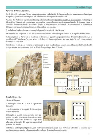 Tema 1: Arte Griego
5
Acrópolis de Atenas. Propileos.
En el 480 a. C. , mientras Atenas lograba imponerse en la batalla de Salamina, los persas devastaron la antigua
acrópolis y quemaron sus templos. Por ello Pericles encargó su reconstrucción.
Además del Partenón, la primera obra importante fue la de los Propileos o entrada monumental, realizada por
Menesicles. Esta entrada constaba de un pasadizo entre columnas con dos pequeñas alas desiguales. La de la
izquierda estaba destinada a pinacoteca y la de la derecha quedó inacabada. Las columnas de la fachada son
dóricas, pero las columnas del interior del pasadizo son jónicas.
A un lado de los Propileos se construyó el pequeño templo de Niké áptera.
Atravesados los Propileos, la Vía Sacra conducía al último edificio importante de la Acrópolis: El Erecteion.
Fidias erigió en la Acrópolis la escultura en bronce, de gigantescas proporciones, de Atenea Promakhos, a la
que Plinio el Viejo llamó “la gran Minerva de bronce”. La esculpió entre los años 460-450 a. C. y desgraciada-
mente no se conserva.
Por último, ya en época romana, se construyó la gran escalinata de acceso conocida como la Puerta Beulé,
porque su descubrimiento en 1840 se debió al arqueólogo francés Beulé.
Templo Atenea Niké
-Autor: Calícrates
-Cronología: 426 a. C. -420 a. C. aproxima-
damente.
-Localización: en la Acrópolis de Atenas, jun-
to a los Propileos.
El templo se asentó en un espacio muy pe-
queño, por ello tiene unas dimensiones muy
reducidas, unos ocho metros de largo. Para
adaptarse al tamaño del lugar se suprimió el
pronaos del templo.
Se trata de un templo anfipróstilo, con cuatro columnas jónicas en cada pórtico, y tetrástilo. El acceso a la pe-
queña naos presenta dos pilares cuadrados en lugar de dos columnas in antis.
 