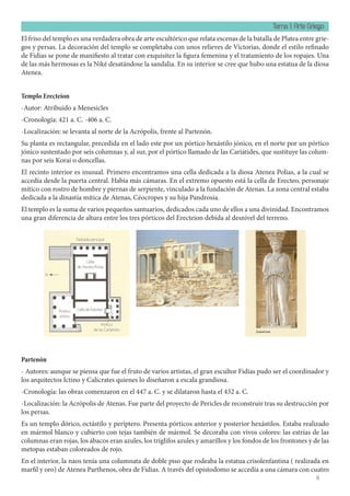 Tema 1: Arte Griego
6
El friso del templo es una verdadera obra de arte escultórico que relata escenas de la batalla de Platea entre grie-
gos y persas. La decoración del templo se completaba con unos relieves de Victorias, donde el estilo refinado
de Fidias se pone de manifiesto al tratar con exquisitez la figura femenina y el tratamiento de los ropajes. Una
de las más hermosas es la Niké desatándose la sandalia. En su interior se cree que hubo una estatua de la diosa
Atenea.
Templo Erecteion
-Autor: Atribuido a Menesicles
-Cronología: 421 a. C. -406 a. C.
-Localización: se levanta al norte de la Acrópolis, frente al Partenón.
Su planta es rectangular, precedida en el lado este por un pórtico hexástilo jónico, en el norte por un pórtico
jónico sustentado por seis columnas y, al sur, por el pórtico llamado de las Cariátides, que sustituye las colum-
nas por seis Korai o doncellas.
El recinto interior es inusual. Primero encontramos una cella dedicada a la diosa Atenea Polias, a la cual se
accedía desde la puerta central. Había más cámaras. En el extremo opuesto está la cella de Erecteo, personaje
mítico con rostro de hombre y piernas de serpiente, vinculado a la fundación de Atenas. La zona central estaba
dedicada a la dinastía mítica de Atenas, Céocropes y su hija Pandrosia.
El templo es la suma de varios pequeños santuarios, dedicados cada uno de ellos a una divinidad. Encontramos
una gran diferencia de altura entre los tres pórticos del Erecteion debida al desnivel del terreno.
Partenón
- Autores: aunque se piensa que fue el fruto de varios artistas, el gran escultor Fidias pudo ser el coordinador y
los arquitectos Ictino y Calícrates quienes lo diseñaron a escala grandiosa.
-Cronología: las obras comenzaron en el 447 a. C. y se dilataron hasta el 432 a. C.
-Localización: la Acrópolis de Atenas. Fue parte del proyecto de Pericles de reconstruir tras su destrucción por
los persas.
Es un templo dórico, octástilo y períptero. Presenta pórticos anterior y posterior hexástilos. Estaba realizado
en mármol blanco y cubierto con tejas también de mármol. Se decoraba con vivos colores: las estrías de las
columnas eran rojas, los ábacos eran azules, los triglifos azules y amarillos y los fondos de los frontones y de las
metopas estaban coloreados de rojo.
En el interior, la naos tenía una columnata de doble piso que rodeaba la estatua crisolenfantina ( realizada en
marfil y oro) de Atenea Parthenos, obra de Fidias. A través del opistodomo se accedía a una cámara con cuatro
 