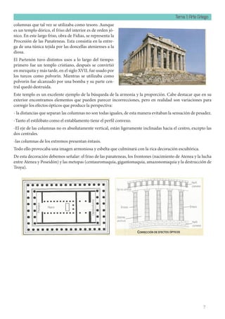 Tema 1: Arte Griego
7
columnas que tal vez se utilizaba como tesoro. Aunque
es un templo dórico, el friso del interior es de orden jó-
nico. En este largo friso, obra de Fidias, se representa la
Procesión de las Panateneas. Esta consistía en la entre-
ga de una túnica tejida por las doncellas atenienses a la
diosa.
El Partenón tuvo distintos usos a lo largo del tiempo:
primero fue un templo cristiano, después se convirtió
en mezquita y más tarde, en el siglo XVII, fue usado por
los turcos como polvorín. Mientras se utilizaba como
polvorín fue alcanzado por una bomba y su parte cen-
tral quedó destruida.
Este templo es un excelente ejemplo de la búsqueda de la armonía y la proporción. Cabe destacar que en su
exterior encontramos elementos que pueden parecer incorrecciones, pero en realidad son variaciones para
corregir los efectos ópticos que produce la perspectiva:
- la distancias que separan las columnas no son todas iguales, de esta manera evitaban la sensación de pesadez.
-Tanto el estilóbato como el entablamento tiene el perfil convexo.
-El eje de las columnas no es absolutamente vertical, están ligeramente inclinadas hacia el centro, excepto las
dos centrales.
-las columnas de los extremos presentan éntasis.
Todo ello provocaba una imagen armoniosa y esbelta que culminará con la rica decoración escultórica.
De esta decoración debemos señalar: el friso de las panateneas, los frontones (nacimiento de Atenea y la lucha
entre Atenea y Poseidón) y las metopas (centauromaquia, gigantomaquia, amazonomaquia y la destrucción de
Troya).
 