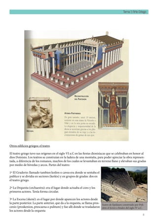 Tema 1: Arte Griego
8
Otros edificios griegos: el teatro
El teatro griego tuvo sus origenes en el siglo VI a.C en las fiestas dionisíacas que se celebraban en honor al
dios Doinisio. Los teatros se construían en la ladera de una montaña, para poder apreciar la obra represen-
tada, a diferencia de los romanos, muchos de los cuales se levantaban en terreno llano y elevaban sus gradas
por medio de bóvedas y arcos. Partes del teatro:
1º El Graderio: llamado tambien koilon o cavea era donde se sentaba el
publico y se dividia en sectores (kerkis) y en grupos de gradas: dos en
el teatro griego.
2º La Orquesta (orchaestra): era el lugar donde actuaba el coro y los
primeros actores. Tenía forma circular.
3º La Escena (skené): es el lugar por donde aparecen los actores desde
la parte posterior. La parte anterior, que da a la orquesta, se llama pros-
cenio (proskenion, prescaena o pulitum) y fue alli donde se trasladaron
los actores desde la orquesta
Teatro de Epidauro construido por Poli-
cleto el Joven a finales del siglo IV a.C.
 