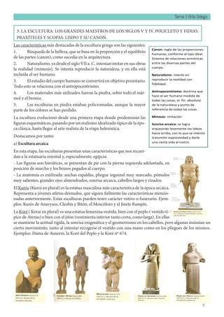 Tema 1: Arte Griego
9
3. LA ESCULTURA. LOS GRANDES MAESTROS DE LOS SIGLOS V Y IV. POLICLETO Y FIDIAS.
PRAXÍTELES Y SCOPAS. LISIPO Y SU CANON.
Las características más destacadas de la escultura griega son las siguientes:
1. Búsqueda de la belleza, que se basa en la proporción y el equilibrio
de las partes (canon), como sucedía en la arquitectura.
2. Naturalismo, ya desde el siglo VII a. C. intentan imitar en sus obras
la realidad (mímesis). Se intenta reproducir la naturaleza, y en ella está
incluida el ser humano.
3. El estudio del cuerpo humano se convertirá en objetivo prioritario.
Todo esto se relaciona con el antropocentrismo.
4. Los materiales más utilizados fueron la piedra, sobre todo el már-
mol y el bronce.
5. Las esculturas en piedra estaban policromadas, aunque la mayor
parte de los colores se han perdido.
La escultura evolucionó desde una primera etapa donde predominan las
figuras esquemáticas, pasando por un realismo idealizado típico de la épo-
ca clásica, hasta llegar al arte realista de la etapa helenística.
Destacamos por tanto:
a) Escultura arcaica
En esta etapa, las esculturas presentan unas características que nos recuer-
dan a la estatuaria oriental y, especialmente, egipcia:
- Las figuras son hieráticas, se presentan de pie con la pierna izquierda adelantada, en
posición de marcha y los brazos pegados al cuerpo.
- La anatomía es estilizada: anchas espaldas, pliegue inguinal muy marcado, pómulos
muy salientes, grandes ojos almendrados, sonrisa arcaica, cabellos largos y rizados.
El Kurós (Kuroi en plural) es la estatua masculina más característica de la época arcaica.
Representa a jóvenes atletas desnudos, que siguen fielmente las características mencio-
nadas anteriormente. Estas esculturas pueden tener carácter votivo o funerario. Ejem-
plos: Kurós de Anavysos, Cleobis y Bitón, el Moscóforo y el Jinete Rampín.
La Koré ( Korai en plural) es una estatua femenina vestida, bien con el peplo ( vestido tí-
pico de Atenas) o bien con el jitón (vestimenta interior tanto corta, como larga). En ellas
se mantiene la actitud rígida, la sonrisa enigmática y el geometrismo en los cabellos, pero algunas insinúan un
cierto movimiento, tanto al intentar recogerse el vestido con una mano como en los pliegues de los mismos.
Ejemplos: Dama de Auxerre, la Koré del Peplo y la Koré nº 674.
b) Escultura clásica
Canon: regla de las proporciones
humanas, conforme al tipo ideal.
Sistema de relaciones armónicas
entre las diversas partes del
cuerpo.
Naturalismo: interés en
reproducir la realidad con
fidelidad.
Antropocentrismo: doctrina que
hace al ser humano medida de
todas las cosas, el fin absoluto
de la naturaleza y punto de
referencia de todas las cosas.
Mímesis: imitación
Sonrisa arcaica: se logra
arqueando levemente los labios
hacia arriba, con lo que se intenta
transmitir expresividad y darle
una cierta vida al rostro.
 