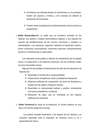  Al inhibirse, los niños/as tienden al conformismo y a la sumisión.
            Suelen ser pasivos y tímidos y vivir ansiosos de obtener la
            aprobación de los demás.


          Pueden sentir ansiedad por el distanciamiento emocional de sus
            progenitores.


 Estilo Democrático:Es un estilo que se considera centrado en los
  hijos/as. Los padres y madres democrátiicos explican a sus hijos/as las
  razones del establecimiento de las normas, reconocen y respetan su
  individualidad y sus derechos, negocian mediante el intecambio verbal y
  toman decisiones conjuntamente, intentando potenciar comportamientos
  positivos e inhibiendo los no adecuados.


       Las relaciones entre padres e hijos/as se caracterizan por el respeto
  mutuo, la cooperación y los deberes recíprocos, así los conflictos suelen
  ser poco frecuentes y leves.
       Algunas de las posibles consecuencias de este tipo de educación de
   hijos/as son:
           Desarrollar el sentido de la responsabilidad.
           Proporcionar competencia social y facilidad de interacción.
           Observan actitudes de cooperación, de toma de decisiones y
             respeto por las reglas y trabajo en equipo.
           Desarrollar un autoconcepto realista y positivo, produciendo
             una buena autoestima y confianza.
           Motivación de logro, que se manifiesta en las mejores
             calificaciones escolares.


 Estilo Permisivo:Se basa en la tolerancia. El control paterno es muy
   laxo y el nivel de exigencia muy bajo.


        Los padres acceden facilmente a los deseos de los hijos/as y se
   muestran tolerantes ante la expresión de impulsos como la ira o
   agresividad del menor.
 