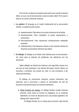 Por lo tanto, el silencio es positivo para poner paz cuando la tensión
   aflora, ya que una de las soluciones a esto es saber callar. Por lo que el
   silencio es control y eficiente medicina.


 La palabra: El lenguaje es el medio fundamental de la comuniación
   familiar. La palabra puede usarse:


       Apelativamente: Para llamar a los otros miembros de la familia.
       Expresivamente: Para manifestar el propio pensamiento y
          sentimiento.
       Nominativamente: Para representar simbólicamente realidades
          ausentes.
       Catárticamente: Para librearse o liberar a otro miembro familiar de
          tensiones emocionales interiores que dañan.


 El diálogo: El diálogo es el medio más habitual para la comunicación,
   así como para la solución de problemas, las relaciones con los
   demás,etc.


        Saber dialogar es síntoma de madurez y de seguridad, porque a la
   vez que se hace partícipes a los demás del propio mundo interior, se
   escuchan y ponderan sus puntos de vista, lo cual enrriquece a las
   relaciones familiares.


        El diálogo es instrumento recíproco, porque intervienen dos
   personas, qus e comunican y activan la racionalidad. Se han de
   escuchar mutuamente todos los miembros familiares.


      Doble finalidad del diálogo: El diálogo familiar cumple misiones
         diversas. Unas veces su función es relajadora, en un ambiente
         distendido, en horas de descanso tras una jornada agotadora. Se
         dialoga para "pasar el rato".
                El diálogo familiar es un medio para encontrar cada familia
 