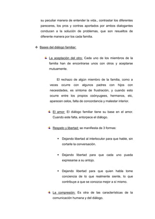su peculiar manera de entender la vida., contrastar los diferentes
   pareceres, los pros y contras aportados por ambos dialogantes
   conducen a la solución de problemas, que son resueltos de
   diferente manera por los cada familia.


 Bases del diálogo familiar:


         La aceptación del otro: Cada uno de los miembros de la
         familia han de encontrarse unos con otros y aceptarse
         mutuamente.


               El rechazo de algún miembro de la familia, como a
          veces    ocurre   con   algunos      padres   con   hijos   con
          necesidades, es síntoma de frustración, y cuando esto
          ocurre entre los propios coónyugees, hermanos, etc,
          aparecen celos, falta de concordancia y malestar interior.


            El amor: El diálogo familiar tiene su base en el amor.
            Cuando este falta, entorpece el diálogo.


            Respeto y libertad: se manifiesta de 3 formas:


                  Dejando libertad al interlocutor para que hable, sin
                   cortarle la conversación.


                  Dejando libertad para que cada uno pueda
                   expresarse a su antojo.


                  Dejando libertad para que quien habla tome
                   conciencia de lo que realmente siente, lo que
                   contribuye a que se conozca mejor a sí mismo.


            La compresión: Es otra de las características de la
            comunicación humana y del diálogo.
 