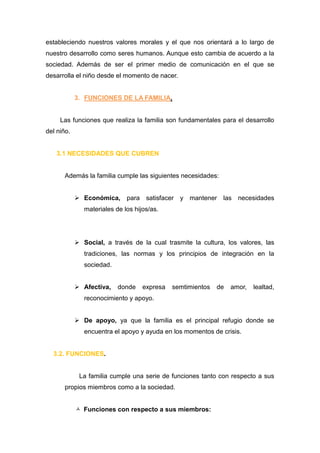 estableciendo nuestros valores morales y el que nos orientará a lo largo de
nuestro desarrollo como seres humanos. Aunque esto cambia de acuerdo a la
sociedad. Además de ser el primer medio de comunicación en el que se
desarrolla el niño desde el momento de nacer.


            3. FUNCIONES DE LA FAMILIA.


     Las funciones que realiza la familia son fundamentales para el desarrollo
del niño.


   3.1 NECESIDADES QUE CUBREN


       Además la familia cumple las siguientes necesidades:


             Económica, para satisfacer y mantener las             necesidades
               materiales de los hijos/as.




             Social, a través de la cual trasmite la cultura, los valores, las
               tradiciones, las normas y los principios de integración en la
               sociedad.


             Afectiva,    donde    expresa   semtimientos   de   amor,   lealtad,
               reconocimiento y apoyo.


             De apoyo, ya que la familia es el principal refugio donde se
               encuentra el apoyo y ayuda en los momentos de crisis.


  3.2. FUNCIONES.


             La familia cumple una serie de funciones tanto con respecto a sus
       propios miembros como a la sociedad.


             Funciones con respecto a sus miembros:
 