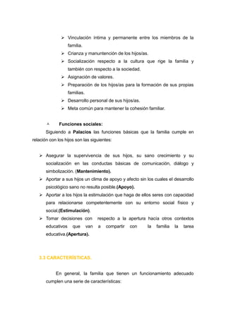  Vinculación íntima y permanente entre los miembros de la
                    familia.
                Crianza y manuntención de los hijos/as.
                Socialización respecto a la cultura que rige la familia y
                    también con respecto a la sociedad.
                Asignación de valores.
                Preparación de los hijos/as para la formación de sus propias
                    familias.
                Desarrollo personal de sus hijos/as.
                Meta común para mantener la cohesión familiar.


             Funciones sociales:
       Siguiendo a Palacios las funciones básicas que la familia cumple en
relación con los hijos son las siguientes:


    Asegurar la supervivencia de sus hijos, su sano crecimiento y su
       socialización en las conductas básicas de comunicación, diálogo y
       simbolización. (Mantenimiento).
    Aportar a sus hijos un clima de apoyo y afecto sin los cuales el desarrollo
       psicológico sano no resulta posible.(Apoyo).
    Aportar a los hijos la estimulación que haga de ellos seres con capacidad
       para relacionarse competentemente con su entorno social físico y
       social,(Estimulación).
    Tomar decisiones con             respecto a la apertura hacía otros contextos
       educativos     que       van   a   compartir   con   la   familia   la   tarea
       educativa.(Apertura).




   3.3 CARACTERÍSTICAS.


            En general, la familia que tienen un funcionamiento adecuado
       cumplen una serie de características:
 