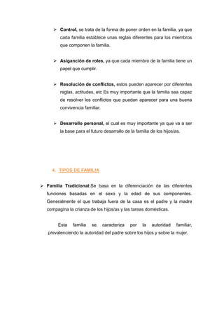  Control, se trata de la forma de poner orden en la familia, ya que
         cada familia establece unas reglas diferentes para los miembros
         que componen la familia.


       Asiganción de roles, ya que cada miembro de la familia tiene un
         papel que cumplir.


       Resolución de conflictos, estos pueden aparecer por diferentes
         reglas, actitudes, etc Es muy importante que la familia sea capaz
         de resolver los conflictos que puedan aparecer para una buena
         convivencia familiar.


       Desarrollo personal, el cual es muy importante ya que va a ser
         la base para el futuro desarrollo de la familia de los hijos/as.




     4. TIPOS DE FAMILIA


 Familia Tradicional:Se basa en la diferenciación de las diferentes
   funciones basadas en el sexo y la edad de sus componentes.
   Generalmente el que trabaja fuera de la casa es el padre y la madre
   compagina la crianza de los hijos/as y las tareas domésticas.


        Esta    familia   se     caracteriza   por   la   autoridad   familiar,
   prevalenciendo la autoridad del padre sobre los hijos y sobre la mujer.
 