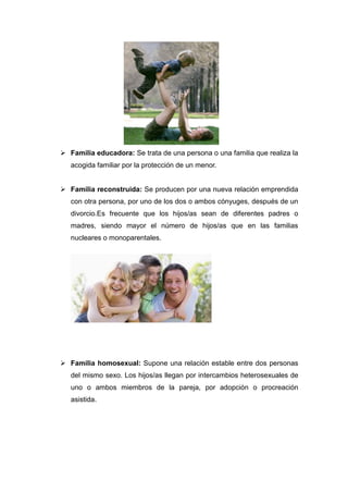  Familia educadora: Se trata de una persona o una familia que realiza la
   acogida familiar por la protección de un menor.


 Familia reconstruida: Se producen por una nueva relación emprendida
   con otra persona, por uno de los dos o ambos cónyuges, después de un
   divorcio.Es frecuente que los hijos/as sean de diferentes padres o
   madres, siendo mayor el número de hijos/as que en las familias
   nucleares o monoparentales.




 Familia homosexual: Supone una relación estable entre dos personas
   del mismo sexo. Los hijos/as llegan por intercambios heterosexuales de
   uno o ambos miembros de la pareja, por adopción o procreación
   asistida.
 