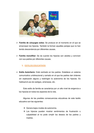 Familia de cónyuges solos: Se produce en el momento en el que se
   emancipan los hijos/as. También la forman aquellas parejas que no han
   tenido descendencia por diferentes causas.


 Familia monofiliar: Se da cuando los hijos/as son adultos y conviven
   con sus padres por diferentes causas.


      5. ESTILOS EDUCATIVOS


 Estilo Autoritario: Está centrado en los padres. Establece un sistema
   comunicativo unidireccional y cerrado en el que los padres dan órdenes
   sin explicación alguna y restringen la autonomía de los hijos/as. Es
   habitual el uso de castigos, amenazas, etc.


        Este estilo de familia se caracteriza por un alto nivel de exigencia a
   los hijos/as en todos los aspectos de la vida.


        Algunas de las posibles consecuencias educativas de este testilo
   educativo son las siguientes:


         Genera bajos niveles de autonomía.
         Los hijos/as pueden mostrar sentimientos de frustración o
            culpabilidad al no pode cimplir los deseos de los padres y
            madres.
 