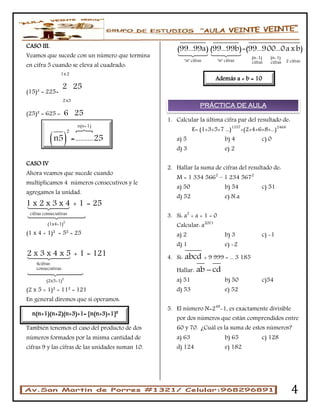 4
CASO III.
Veamos que sucede con un número que termina
en cifra 5 cuando se eleva al cuadrado:
(15)² = 225=
1x2
2 25
(25)² = 625 =
2x3
6 25
CASO IV
Ahora veamos que sucede cuando
multiplicamos 4 números consecutivos y le
agregamos la unidad.
2
cifras consecutivas
(1x4+1)
1 x 2 x 3 x 4 + 1 = 25
(1 x 4 + 1)² = 5² = 25
2
4cifras
consecutivas
(2x5+1)
2 x 3 x 4 x 5 + 1 = 121
(2 x 5 + 1)² = 11² = 121
En general diremos que si operamos:
CASO V
También tenemos el caso del producto de dos
números formados por la misma cantidad de
cifras 9 y las cifras de las unidades suman 10.
(n-1) (n-1)
"n" cifras "n" cifras 2 cifrascifras cifras
(99...99a) (99...99b)=(99...900...0axb)
1. Calcular la última cifra par del resultado de:
E= (1×3×5×7 ...)1357
+(2×4×6×8×...)2468
a) 5 b) 4 c) 0
d) 3 e) 2
2. Hallar la suma de cifras del resultado de:
M = 1 334 5662
– 1 234 5672
a) 50 b) 54 c) 51
d) 52 e) N.a
3. Si: a2
+ a + 1 = 0
Calcular: a2001
a) 2 b) 3 c) -1
d) 1 e) -2
4. Si: abcd × 9 999 = ... 3 185
Hallar: ab cd
a) 51 b) 50 c)54
d) 53 e) 52
5. El número N=248
-1, es exactamente divisible
por dos números que están comprendidos entre
60 y 70. ¿Cuál es la suma de estos números?
a) 63 b) 65 c) 128
d) 124 e) 182
n(n+1)(n+2)(n+3)+1= n(n+3)+1²
Además a + b = 10
n(n+1)(n+2)(n+3)+1=
PRÁCTICA DE AULA
 