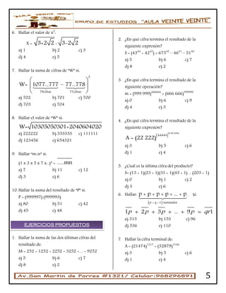 5
6. Hallar el valor de x2
:
X = 3+2 2 - 3-2 2
a) 1 b) 2 c) 3
d) 4 e) 5
7. Hallar la suma de cifras de “W” si:
79cifras 77cif s
2
ra
W= 1077...777 – 77...778
 
 
 
a) 702 b) 701 c) 700
d) 703 e) 704
8. Hallar el valor de “W” si:
W= 10305050301+2040604020
a) 222222 b) 333333 c) 111111
d) 123456 e) 654321
9. Hallar “m+n” si:
(1 x 3 x 5 x 7 x...)² = ......mn
a) 7 b) 11 c) 12
d) 3 e) 6
10. Hallar la suma del resultado de “P” si:
P = (999997) (999993)
a) 80 b) 51 c) 42
d) 45 e) 48
1. Hallar la suma de las dos últimas cifras del
resultado de:
M = 252 + 1252 + 2252 + 3252 + ... + 9252
a) 5 b) 6 c) 7
d) 8 e) 2
2. ¿En qué cifra termina el resultado de la
siguiente expresión?
S = (4344
+ 4243
) × 67542
– 4641
– 5140
a) 5 b) 6 c) 7
d) 8 e) 2
3. ¿En qué cifra termina el resultado de la
siguiente operación?
m = (999 999)666666
× (666 666)999999
a) 0 b) 6 c) 9
d) 4 e) 3
4. ¿En qué cifra termina el resultado de la
siguiente expresión?
 
La de Lima
44444
A = 22 2( 22)
a) 3 b) 5 c) 6
d) 1 e) 4
5. ¿Cuál es la última cifra del producto?
S= (13 + 1)(23 + 1)(33 + 1)(43 + 1) ... (203 + 1)
a) 0 b) 1 c) 2
d) 3 e) 6
6. Hallar:
 p + q + r sumandos
p + p + p + p + ... + p. Si:
1 2 3 ... 9 1p p p p qr    
a) 315 b) 153 c) 96
d) 536 e) 110
7. Hallar la cifra terminal de:
A = (21474)1217
+ (32879)3146
a) 3 b) 5 c) 6
d) 1 e) 4
EJERCICIOS PROPUESTOS
 