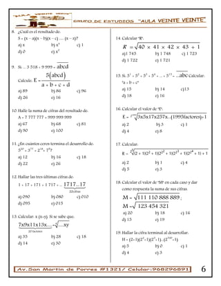6
8. ¿Cuál es el resultado de:
S = (x – a)(x – b)(x – c) … (x – z)?
a) x b) xx
c) 1
d) 0 e) x2
9. Si: ... 3 518 ÷ 9 999 = abcd
Calcule:
 5 abcd
E =
a + b + c + d
a) 89 b) 86 c) 96
d) 26 e) 16
10. Halle la suma de cifras del resultado de:
A = 7 777 777 × 999 999 999
a) 67 b) 68 c) 81
d) 90 e) 100
11. ¿En cuántos ceros termina el desarrollo de:
520
× 377
× 218
× 79
?
a) 12 b) 16 c) 18
d) 22 e) 26
12. Hallar las tres últimas cifras de:
1 + 17 + 171 + 1 717 + ...
20cifras
1717...17
a) 090 b) 080 c) 010
d) 095 e) 015
13. Calcular: x (x+y). Si se sabe que:
4
20 factores
7x9x11x13x.....= .....xy
a) 35 b) 28 c) 18
d) 14 e) 30
14. Calcular "R":
40 41 42 43 1R     
a)1 745 b) 1 748 c) 1 723
d) 1 722 e) 1 721
15. Si: 51
+ 52
+ 53
+ 54
+ ... + 515
= ...abcCalcular:
"a + b + c"
a) 15 b) 14 c)13
d) 18 e) 16
16. Calcular el valor de "E":
1995
2
E = 3x5x17x257x...(1995factores)+1
a) 2 b) 3 c) 1
d) 4 e) 8
17. Calcular:
a) 2 b) 1 c) 4
d) 5 e) 3
18. Calcular el valor de "M" en cada caso y dar
como respuesta la suma de sus cifras.
M = 111 110 888 889 ;
M = 123 454 321
a) 20 b) 18 c) 16
d) 15 e) 19
19. Hallar la cifra terminal al desarrollar:
H = (2+1)(22
+1)(23
+1)...(2700
+1)
a) 5 b) 0 c) 1
d) 4 e) 3
 