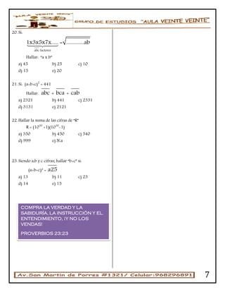 7
20. Si:
abc factores
1x3x5x7x...... = ...............ab
Hallar: “a x b”
a) 45 b) 25 c) 10
d) 15 e) 20
21. Si: (a+b+c)2
= 441
Hallar: abc + bca + cab
a) 2321 b) 441 c) 2331
d) 3131 e) 2121
22. Hallar la suma de las cifras de “R”
R = (1030
+1)(1030
-1)
a) 350 b) 450 c) 540
d) 999 e) N.a
23. Siendo a,b y c cifras; hallar “b+c” si:
(a+b+c)² = a25
a) 13 b) 11 c) 23
d) 14 e) 15
COMPRA LA VERDAD Y LA
SABIDURÍA, LA INSTRUCCIÓN Y EL
ENTENDIMIENTO, ¡Y NO LOS
VENDAS!
PROVERBIOS 23:23
 