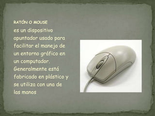 RATÓN O MOUSE

es un dispositivo
apuntador usado para
facilitar el manejo de
un entorno gráfico en
un computador.
Generalmente está
fabricado en plástico y
se utiliza con una de
las manos
 