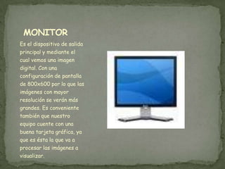 MONITOR
Es el dispositivo de salida
principal y mediante el
cual vemos una imagen
digital. Con una
configuración de pantalla
de 800x600 por lo que las
imágenes con mayor
resolución se verán más
grandes. Es conveniente
también que nuestro
equipo cuente con una
buena tarjeta gráfica, ya
que es ésta la que va a
procesar las imágenes a
visualizar.
 
