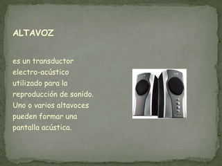 ALTAVOZ


es un transductor
electro-acústico
utilizado para la
reproducción de sonido.
Uno o varios altavoces
pueden formar una
pantalla acústica.
 