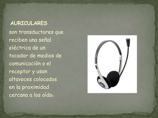 AURICULARES
son transductores que
reciben una señal
eléctrica de un
tocador de medios de
comunicación o el
receptor y usan
altavoces colocados
en la proximidad
cercana a los oídos
 