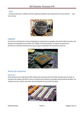 IES Valentín Turienzo 4ºA
Gabriel Acosta Tema 1 Página 5 de 12
PILA
Sirve para alimentar a la BIOS una forma rápida para detectar que la pila está mal es que la fecha este
mal .Se trata
CHIPSET
Se trata de un conjunto de circuitos integrados en la placa base encargados del control tráfico de datos y de
gestionar los dispositivos conectados con la RAM, el microprocesador, las tarjetas de expansión o
periféricos se identifica fácilmente por que incorporan disparador de temperatura sobre él.
Ranura de expansión
Zócalo pci
El bus pci lleva el mercado desde 1993 y dispone de versiones para 32 y 64 bits de datos por otro lado, su
frecuencia de trabajo a 66 MHz le hace una solución para tarjetas con grandes requerimientos de datos. Las
modernas son pci exprés, que tienen altas velocidades de transmisión de datos.
 