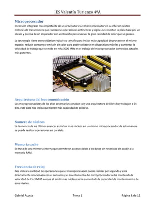 IES Valentín Turienzo 4ºA
Gabriel Acosta Tema 1 Página 8 de 12
Microprocesador
El circuito integrado más importante de un ordenador es el micro procesador en su interior existen
millones de transmisores que realizan las operaciones aritméticas y lógicas se conectan la placa base por un
zócalo y precisa de un disparador con ventilación para evacuar la gran cantidad de calor que se genera.
La tecnología tiene como objetivo reducir su tamaño para incluir más capacidad de proceso en el mismo
espacio, reducir consumo y emisión de calor para poder utilizarse en dispositivos móviles y aumentar la
velocidad de trabajo que se mide en mhz,3000 MHz en el trabajo del microprocesador domestico actuales
más potentes.
Arquitectura del bus comunicación
Los microprocesadores de los años sesenta funcionaban con una arquitectura de 8 bits hoy trabajan a 64
bits, este dato nos indica que tienen más capacidad de proceso.
Numero de núcleos
La tendencia de los últimos avances es incluir mas núcleos en un mismo microprocesador de esta manera
se puede realizar operaciones en paralelo.
Memoria cache
Se trata de una memoria interna que permite un acceso rápido a los datos sin necesidad de acudir a la
memoria RAM.
Frecuencia de reloj
Nos indica la cantidad de operaciones que el microprocesador puede realizar por segundo y está
directamente relacionada con el consumo y el calentamiento del microprocesador se ha mantenido la
velocidad de 2 a 3 MHZ aunque al existir mas núcleos se ha aumentado la capacidad de mantenimiento de
esos niveles.
 