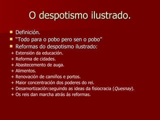 O despotismo ilustrado. Definición. “ Todo para o pobo pero sen o pobo” Reformas do despotismo ilustrado: + Extensión da educación. + Reforma de cidades. + Abastecemento de auga. + Alimentos. + Renovación de camiños e portos. + Maior concentración dos poderes do rei. + Desamortización:seguindo as ideas da fisiocracia ( Quesnay ). + Os reis dan marcha atrás ás reformas. 
