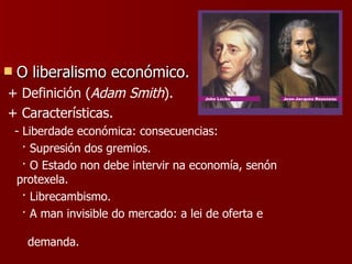 O liberalismo económico. + Definición ( Adam Smith ). + Características. - Liberdade económica: consecuencias: · Supresión dos gremios. · O Estado non debe intervir na economía, senón protexela. · Librecambismo. · A man invisible do mercado: a lei de oferta e  demanda. 