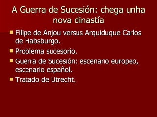 A Guerra de Sucesión: chega unha nova dinastía Filipe de Anjou versus Arquiduque Carlos de Habsburgo. Problema sucesorio. Guerra de Sucesión: escenario europeo, escenario español. Tratado de Utrecht. 
