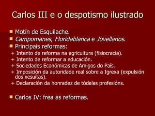 Carlos III e o despotismo ilustrado Motín de Esquilache. Campomanes ,  Floridablanca  e  Jovellanos . Principais reformas: + Intento de reforma na agricultura (fisiocracia). + Intento de reformar a educación. + Sociedades Económicas de Amigos do País. + Imposición da autoridade real sobre a Igrexa (expulsión dos xesuítas). + Declaración da honradez de tódalas profesións. Carlos IV: frea as reformas. 