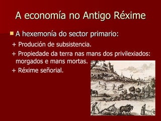 A economía no Antigo Réxime A hexemonía do sector primario: + Produción de subsistencia. + Propiedade da terra nas mans dos privilexiados: morgados e mans mortas. + Réxime señorial. 