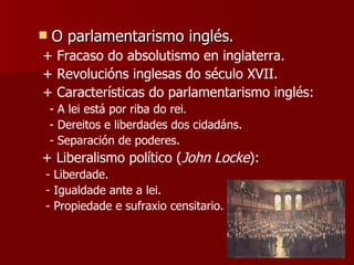 O parlamentarismo inglés. + Fracaso do absolutismo en inglaterra. + Revolucións inglesas do século XVII. + Características do parlamentarismo inglés: - A lei está por riba do rei. - Dereitos e liberdades dos cidadáns. - Separación de poderes. + Liberalismo político ( John Locke ): - Liberdade. - Igualdade ante a lei. - Propiedade e sufraxio censitario. 