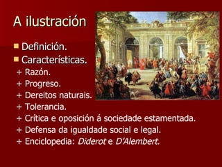 A ilustración Definición. Características. + Razón. + Progreso. + Dereitos naturais. + Tolerancia. + Crítica e oposición á sociedade estamentada. + Defensa da igualdade social e legal. + Enciclopedia:  Diderot  e  D’Alembert . 