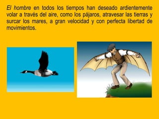 El hombre en todos los tiempos han deseado ardientemente
volar a través del aire, como los pájaros, atravesar las tierras y
surcar los mares, a gran velocidad y con perfecta libertad de
movimientos.
 