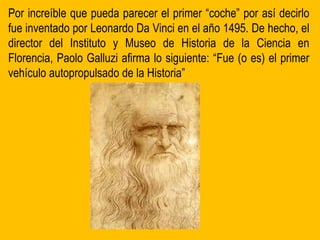 Por increíble que pueda parecer el primer “coche” por así decirlo
fue inventado por Leonardo Da Vinci en el año 1495. De hecho, el
director del Instituto y Museo de Historia de la Ciencia en
Florencia, Paolo Galluzi afirma lo siguiente: “Fue (o es) el primer
vehículo autopropulsado de la Historia”
 