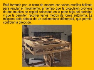 Está formado por un carro de madera con varios muelles ballesta
para regular el movimiento, al tiempo que la propulsión proviene
de dos muelles de espiral colocados en la parte baja del prototipo
y que le permiten recorrer varios metros de forma autónoma. La
máquina está dotada de un rudimentario diferencial, que permite
controlar la dirección.
 