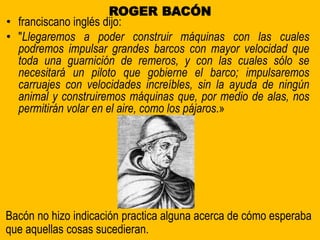 ROGER BACÓN
• franciscano inglés dijo:
• "Llegaremos a poder construir máquinas con las cuales
podremos impulsar grandes barcos con mayor velocidad que
toda una guarnición de remeros, y con las cuales sólo se
necesitará un piloto que gobierne el barco; impulsaremos
carruajes con velocidades increíbles, sin la ayuda de ningún
animal y construiremos máquinas que, por medio de alas, nos
permitirán volar en el aire, como los pájaros.»
Bacón no hizo indicación practica alguna acerca de cómo esperaba
que aquellas cosas sucedieran.
 