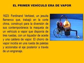 EL PRIMER VEHÍCULO ERA DE VAPOR
1623: Ferdinand Verbiest, un jesuita
flamenco que, trabajó en la corte
china, construyó para la diversión de
sus contemporáneos la maqueta de
un vehículo a vapor que disponía de
tres ruedas, con un liquador de aceite
y una caldera de vapor. El chorro de
vapor incidía en una rueda de paletas
y accionaba el eje posterior a través
de un engranaje.
 